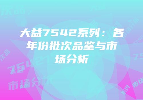 大益7542系列：各年份批次品鉴与市场分析
