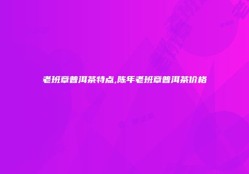 老班章普洱茶特点,陈年老班章普洱茶价格