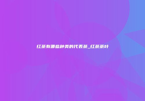 红茶有哪些种类的代表茶_红茶茶叶