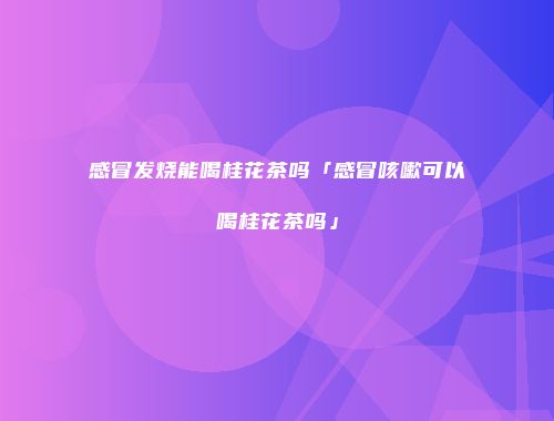感冒发烧能喝桂花茶吗「感冒咳嗽可以喝桂花茶吗」