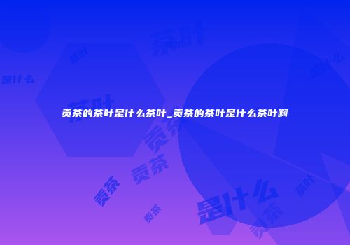 贡茶的茶叶是什么茶叶_贡茶的茶叶是什么茶叶啊