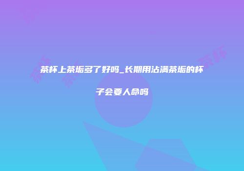 茶杯上茶垢多了好吗_长期用沾满茶垢的杯子会要人命吗