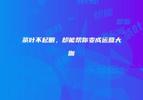 茶叶不起眼，却能帮你变成运营大咖