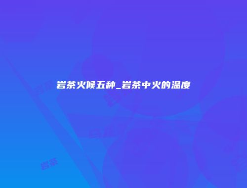 岩茶火候五种_岩茶中火的温度