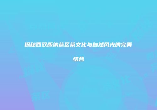 探秘西双版纳茶区茶文化与自然风光的完美结合