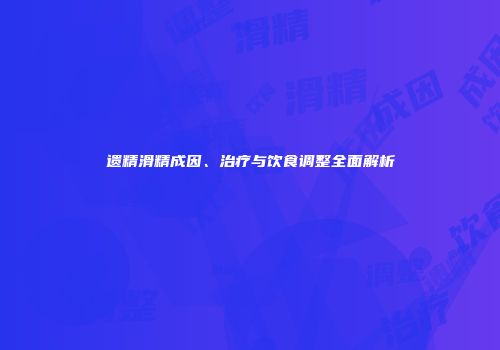 遗精滑精成因、治疗与饮食调整全面解析