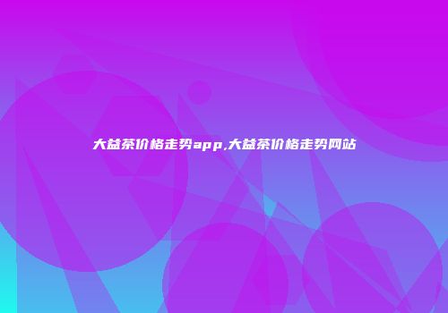 大益茶价格走势app,大益茶价格走势网站