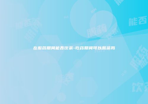 在服药期间能否饮茶-吃药期间可以喝茶吗