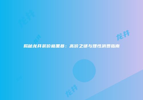 揭秘龙井茶价格黑幕：高价之谜与理性消费指南