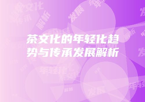 茶文化的年轻化趋势与传承发展解析
