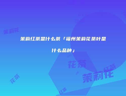 茉莉红茶是什么茶「福州茉莉花茶叶是什么品种」