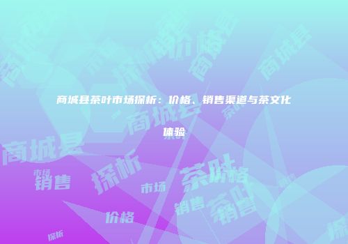 商城县茶叶市场探析：价格、销售渠道与茶文化体验