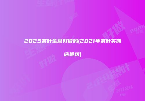 2025茶叶生意好做吗(2021年茶叶实体店现状)