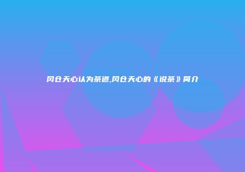 冈仓天心认为茶道,冈仓天心的《说茶》简介