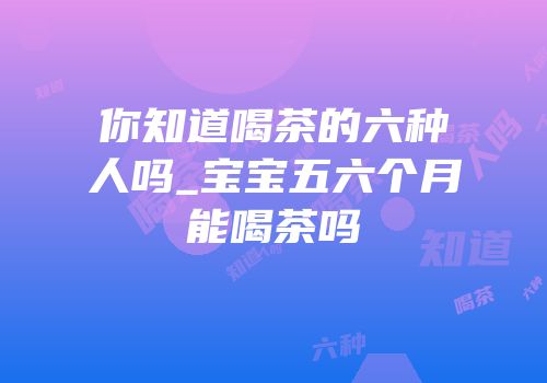 你知道喝茶的六种人吗_宝宝五六个月能喝茶吗