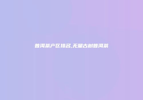 普洱茶产区排名,无量古树普洱茶