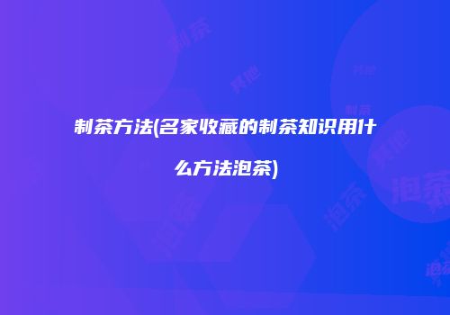 制茶方法(名家收藏的制茶知识用什么方法泡茶)