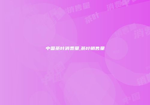 中国茶叶消费量,茶叶销售量