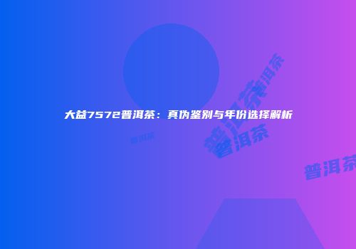 大益7572普洱茶：真伪鉴别与年份选择解析