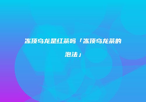 冻顶乌龙是红茶吗「冻顶乌龙茶的泡法」