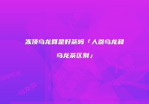 冻顶乌龙算是好茶吗「人参乌龙和乌龙茶区别」