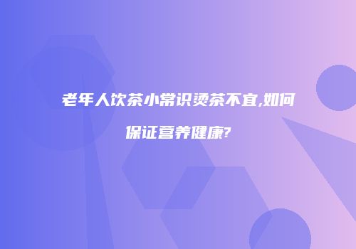 老年人饮茶小常识烫茶不宜,如何保证营养健康?