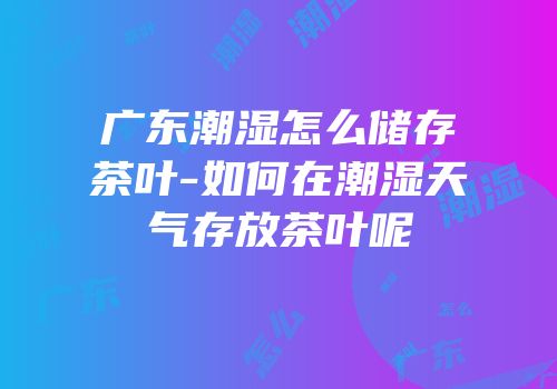 广东潮湿怎么储存茶叶-如何在潮湿天气存放茶叶呢