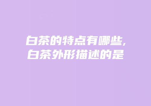 白茶的特点有哪些,白茶外形描述的是