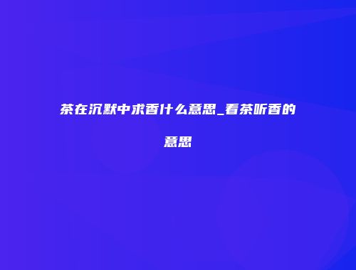 茶在沉默中求香什么意思_看茶听香的意思