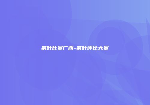 茶叶比赛广西-茶叶评比大赛