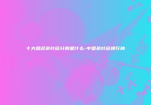十大知名茶叶店分别是什么-中国茶叶店排行榜