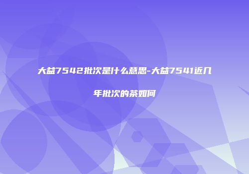 大益7542批次是什么意思-大益7541近几年批次的茶如何