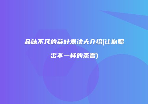 品味不凡的茶叶煮法大介绍(让你喝出不一样的茶香)