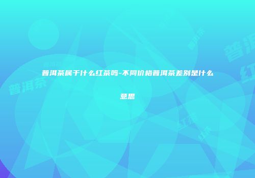 普洱茶属于什么红茶吗-不同价格普洱茶差别是什么意思