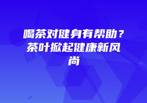喝茶对健身有帮助？茶叶掀起健康新风尚