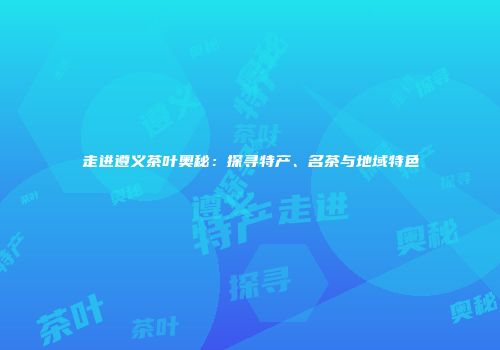 走进遵义茶叶奥秘：探寻特产、名茶与地域特色