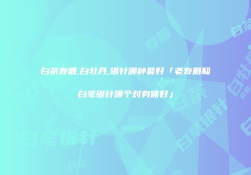 白茶寿眉,白牡丹,银针哪种最好「老寿眉和白毫银针哪个对身体好」