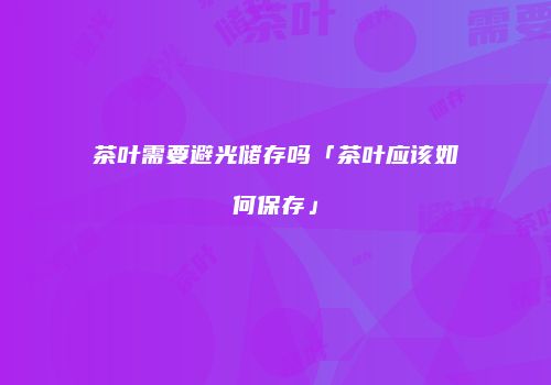 茶叶需要避光储存吗「茶叶应该如何保存」