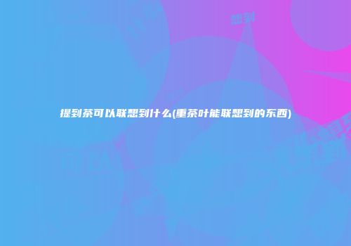 提到茶可以联想到什么(重茶叶能联想到的东西)