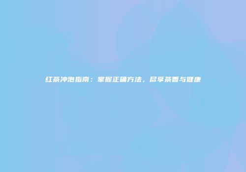 红茶冲泡指南：掌握正确方法，尽享茶香与健康