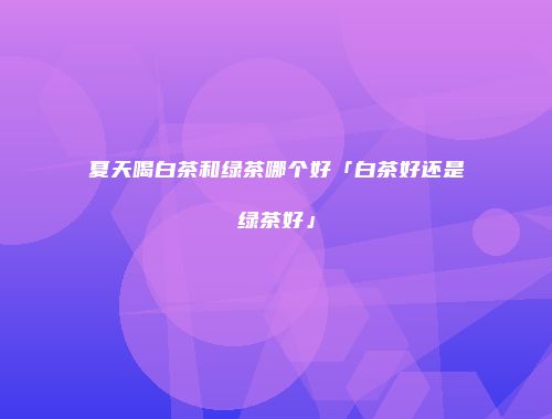 夏天喝白茶和绿茶哪个好「白茶好还是绿茶好」