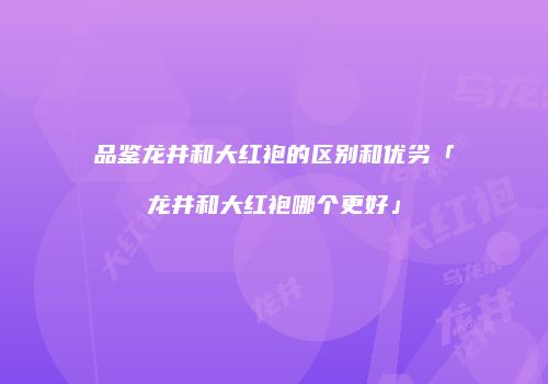 品鉴龙井和大红袍的区别和优劣「龙井和大红袍哪个更好」
