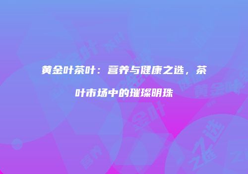 黄金叶茶叶：营养与健康之选，茶叶市场中的璀璨明珠