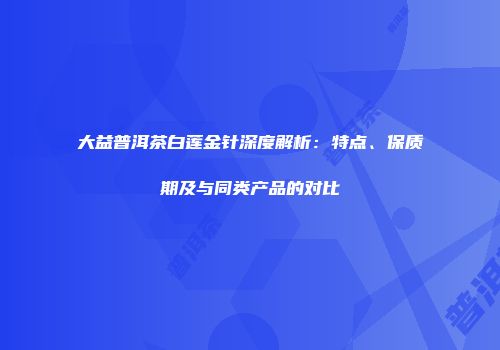 大益普洱茶白莲金针深度解析：特点、保质期及与同类产品的对比