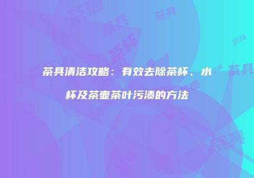 茶具清洁攻略：有效去除茶杯、水杯及茶壶茶叶污渍的方法