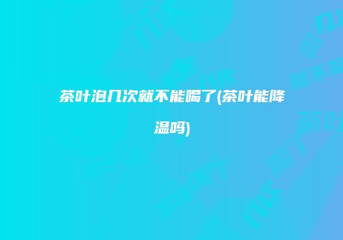 茶叶泡几次就不能喝了(茶叶能降温吗)