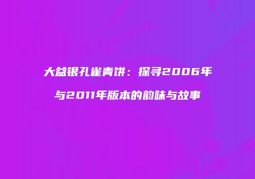 大益银孔雀青饼：探寻2006年与2011年版本的韵味与故事