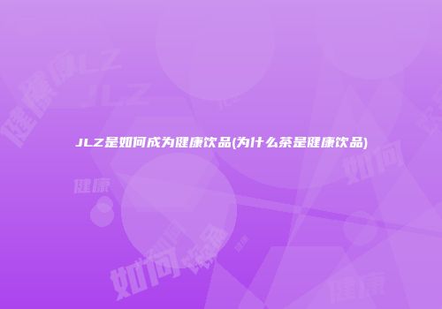 JLZ是如何成为健康饮品(为什么茶是健康饮品)
