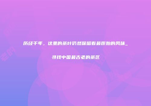 历经千年，这里的茶叶仍然保留着最原始的风味_寻找中国最古老的茶区