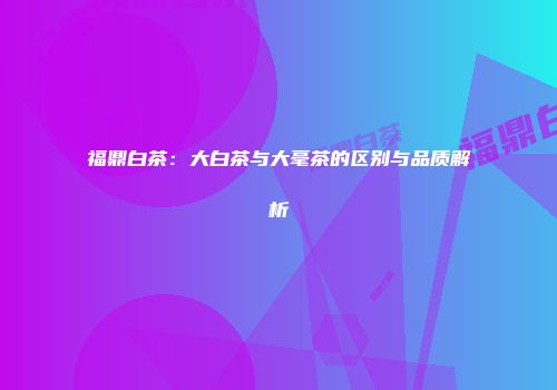 福鼎白茶：大白茶与大毫茶的区别与品质解析